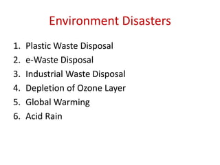 Environment Disasters
1. Plastic Waste Disposal
2. e-Waste Disposal
3. Industrial Waste Disposal
4. Depletion of Ozone Layer
5. Global Warming
6. Acid Rain
 