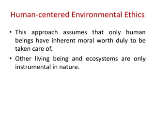 Human-centered Environmental Ethics
• This approach assumes that only human
beings have inherent moral worth duly to be
taken care of.
• Other living being and ecosystems are only
instrumental in nature.
 