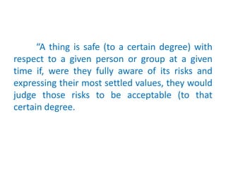 “A thing is safe (to a certain degree) with
respect to a given person or group at a given
time if, were they fully aware of its risks and
expressing their most settled values, they would
judge those risks to be acceptable (to that
certain degree.
 
