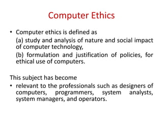 Computer Ethics
• Computer ethics is defined as
(a) study and analysis of nature and social impact
of computer technology,
(b) formulation and justification of policies, for
ethical use of computers.
This subject has become
• relevant to the professionals such as designers of
computers, programmers, system analysts,
system managers, and operators.
 