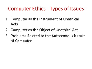 Computer Ethics - Types of Issues
1. Computer as the Instrument of Unethical
Acts
2. Computer as the Object of Unethical Act
3. Problems Related to the Autonomous Nature
of Computer
 