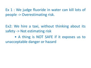 Ex 1 : We judge fluoride in water can kill lots of
people -> Overestimating risk.
Ex2: We hire a taxi, without thinking about its
safety -> Not estimating risk
• A thing is NOT SAFE if it exposes us to
unacceptable danger or hazard
 