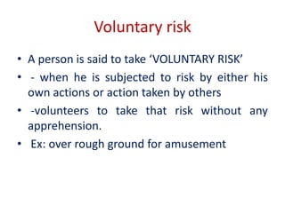 Voluntary risk
• A person is said to take ‘VOLUNTARY RISK’
• - when he is subjected to risk by either his
own actions or action taken by others
• -volunteers to take that risk without any
apprehension.
• Ex: over rough ground for amusement
 