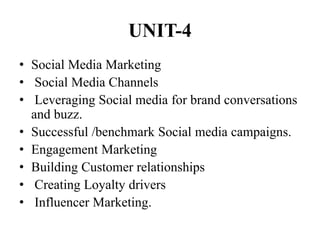 UNIT-4
• Social Media Marketing
• Social Media Channels
• Leveraging Social media for brand conversations
and buzz.
• Successful /benchmark Social media campaigns.
• Engagement Marketing
• Building Customer relationships
• Creating Loyalty drivers
• Influencer Marketing.
 