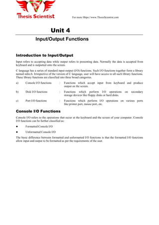 For more Https://www.ThesisScientist.com
Unit 4
Input/Output Functions
Introduction to Input/Output
Input refers to accepting data while output refers to presenting data. Normally the data is accepted from
keyboard and is outputted onto the screen.
C language has a series of standard input-output (I/O) functions. Such I/O functions together form a library
named stdio.h. Irrespective of the version of C language, user will have access to all such library functions.
These library functions are classified into three broad categories.
a) Console I/O functions : Functions which accept input from keyboard and produce
output on the screen.
b) Disk I/O functions : Functions which perform I/O operations on secondary
storage devices like floppy disks or hard disks.
c) Port I/O functions : Functions which perform I/O operations on various ports
like printer port, mouse port, etc.
Console I/O Functions
Console I/O refers to the operations that occur at the keyboard and the screen of your computer. Console
I/O functions can be further classified as: 
 Formatted Console I/O
 Unformatted Console I/O
The basic difference between formatted and unformatted I/O functions is that the formatted I/O functions
allow input and output to be formatted as per the requirements of the user.
 