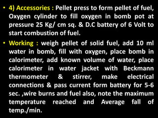• 4) Accessories : Pellet press to form pellet of fuel,
Oxygen cylinder to fill oxygen in bomb pot at
pressure 25 Kg/ cm sq. & D.C battery of 6 Volt to
start combustion of fuel.
• Working : weigh pellet of solid fuel, add 10 ml
water in bomb, fill with oxygen, place bomb in
calorimeter, add known volume of water, place
calorimeter in water jacket with Beckmann
thermometer & stirrer, make electrical
connections & pass current form battery for 5-6
sec. ,wire burns and fuel also, note the maximum
temperature reached and Average fall of
temp./min.
 