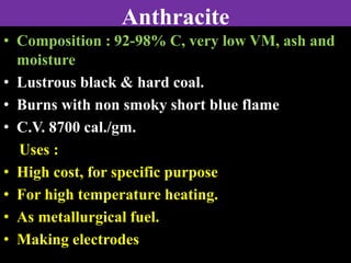 Anthracite
• Composition : 92-98% C, very low VM, ash and
moisture
• Lustrous black & hard coal.
• Burns with non smoky short blue flame
• C.V. 8700 cal./gm.
Uses :
• High cost, for specific purpose
• For high temperature heating.
• As metallurgical fuel.
• Making electrodes
 