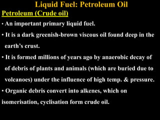 Liquid Fuel: Petroleum Oil
Petroleum (Crude oil)
• An important primary liquid fuel.
• It is a dark greenish-brown viscous oil found deep in the
earth’s crust.
• It is formed millions of years ago by anaerobic decay of
of debris of plants and animals (which are buried due to
volcanoes) under the influence of high temp. & pressure.
• Organic debris convert into alkenes, which on
isomerisation, cyclisation form crude oil.
 