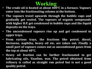 • The crude oil is heated at about 400°C in a furnace. Vapours
enter into the fractionating column at the bottom.
• The vapours travel upwards through the bubble cups and
gradually get cooled. The vapours of organic compounds
with higher B.P. get condensed in bubble cups and the liquid
deposits on the trays.
• The uncondensed vapours rise up and get condensed in
upper trays.
• From various trays, the fractions like petrol, diesel,
Kerosene, naphtha, heavy oil etc. are taken out. Finally a
small part of vapours comes out as uncondensed gases from
the top at about 40°C.
• Heavy oil fraction can be further fractionated to get
lubricating oils, Vaseline, wax. The petrol obtained from
refinery is called as straight run petrol but is not a good
quality petrol.
Working
 