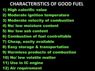 CHARACTERISTICS OF GOOD FUEL
1) High calorific value
2) Moderate ignition temperature
3) Moderate velocity of combustion
4) No/ low moisture content
5) No/ Iow ash content
6) Combustion of fuel controllable
7) Cheap, easily available
8) Easy storage & transportation
9) Harmless products of combustion
10) No/ low volatile matter
11) Use in IC engine
12) Air requirement
 