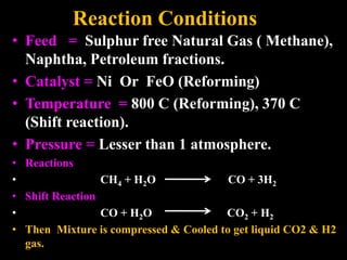 Reaction Conditions
• Feed = Sulphur free Natural Gas ( Methane),
Naphtha, Petroleum fractions.
• Catalyst = Ni Or FeO (Reforming)
• Temperature = 800 C (Reforming), 370 C
(Shift reaction).
• Pressure = Lesser than 1 atmosphere.
• Reactions
• CH4 + H2O CO + 3H2
• Shift Reaction
• CO + H2O CO2 + H2
• Then Mixture is compressed & Cooled to get liquid CO2 & H2
gas.
 