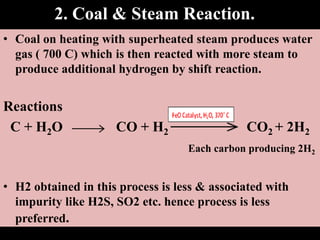 2. Coal & Steam Reaction.
• Coal on heating with superheated steam produces water
gas ( 700 C) which is then reacted with more steam to
produce additional hydrogen by shift reaction.
Reactions
C + H2O CO + H2 CO2 + 2H2
Each carbon producing 2H2
• H2 obtained in this process is less & associated with
impurity like H2S, SO2 etc. hence process is less
preferred.
 