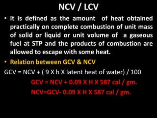 NCV / LCV
• It is defined as the amount of heat obtained
practically on complete combustion of unit mass
of solid or liquid or unit volume of a gaseous
fuel at STP and the products of combustion are
allowed to escape with some heat.
• Relation between GCV & NCV
GCV = NCV + ( 9 X h X latent heat of water) / 100
GCV = NCV + 0.09 X H X 587 cal / gm.
NCV=GCV- 0.09 X H X 587 cal / gm.
 
