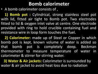 Bomb calorimeter
• A bomb calorimeter consists of ,
1) Bomb pot : Cylindrical, strong stainless steel pot
with lid, fitted air tight to Bomb pot. Two electrodes
fitted to lid & oxygen inlet valve at centre. One electrode
provided with ring to hold crucible containing fuel and
resistance wire in loop form touches the fuel.
2) Calorimeter: made up of Steel or Copper in which
bomb pot is kept, known volume of water is added so
that bomb pot is completely deep. Beckman
thermometer to measure temperature of water in
calorimeter & stirrer for stirring water.
3) Water & Air jackets: Calorimeter is surrounded by
water & air jacket to avoid heat loss due to radiation
 