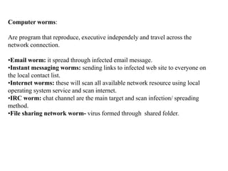 Computer worms:
Are program that reproduce, executive independely and travel across the
network connection.
•Email worm: i...