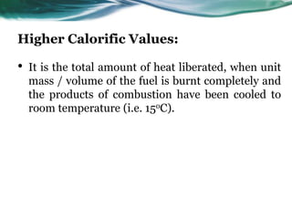 Higher Calorific Values:

•

It is the total amount of heat liberated, when unit
mass / volume of the fuel is burnt completely and
the products of combustion have been cooled to
room temperature (i.e. 15oC).

 