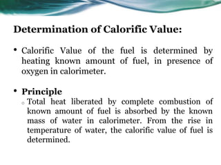 Determination of Calorific Value:

•

Calorific Value of the fuel is determined by
heating known amount of fuel, in presence of
oxygen in calorimeter.

•

Principle
o

Total heat liberated by complete combustion of
known amount of fuel is absorbed by the known
mass of water in calorimeter. From the rise in
temperature of water, the calorific value of fuel is
determined.

 