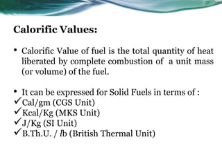 Calorific Values:

•

Calorific Value of fuel is the total quantity of heat
liberated by complete combustion of a unit mass
(or volume) of the fuel.

• It can be expressed for Solid Fuels in terms of :
Cal/gm (CGS Unit)
Kcal/Kg (MKS Unit)
J/Kg (SI Unit)
B.Th.U. / lb (British Thermal Unit)

 