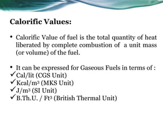 Calorific Values:

•

Calorific Value of fuel is the total quantity of heat
liberated by complete combustion of a unit mass
(or volume) of the fuel.

• It can be expressed for Gaseous Fuels in terms of :
Cal/lit (CGS Unit)
Kcal/m3 (MKS Unit)
J/m3 (SI Unit)
B.Th.U. / Ft3 (British Thermal Unit)

 