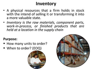 Inventory
• A physical resources that a firm holds in stock
with the intend of selling it or transforming it into
a more valuable state.
• Inventory is the raw materials, component parts,
work-in-process, or finished products that are
held at a location in the supply chain
Purpose:
 How many units to order?
 When to order? (EOQ)
 