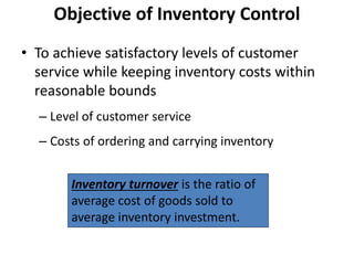 • To achieve satisfactory levels of customer
service while keeping inventory costs within
reasonable bounds
– Level of customer service
– Costs of ordering and carrying inventory
Objective of Inventory Control
Inventory turnover is the ratio of
average cost of goods sold to
average inventory investment.
 