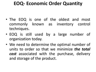 • The EOQ is one of the oldest and most
commonly known as inventory control
techniques.
• EOQ is still used by a large number of
organization today.
• We need to determine the optimal number of
units to order so that we minimize the total
cost associated with the purchase, delivery
and storage of the product.
EOQ- Economic Order Quantity
 