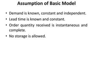 • Demand is known, constant and independent.
• Lead time is known and constant.
• Order quantity received is instantaneous and
complete.
• No storage is allowed.
Assumption of Basic Model
 