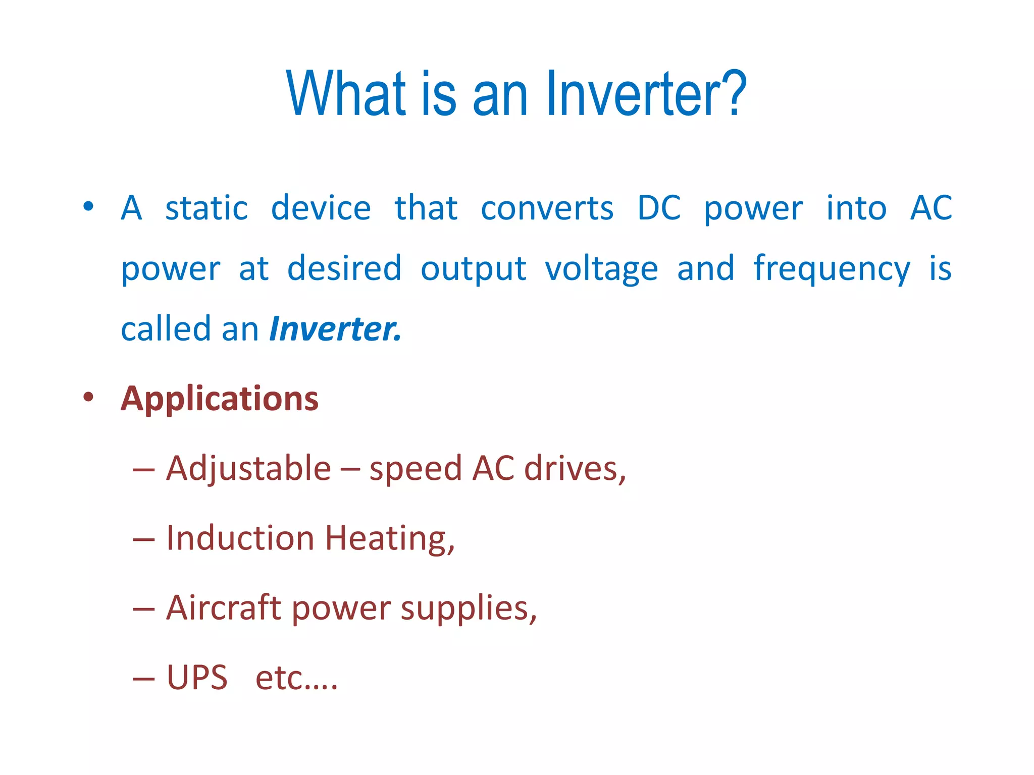 What is an Inverter?
• A static device that converts DC power into AC
power at desired output voltage and frequency is
called an Inverter.
• Applications
– Adjustable – speed AC drives,
– Induction Heating,
– Aircraft power supplies,
– UPS etc….