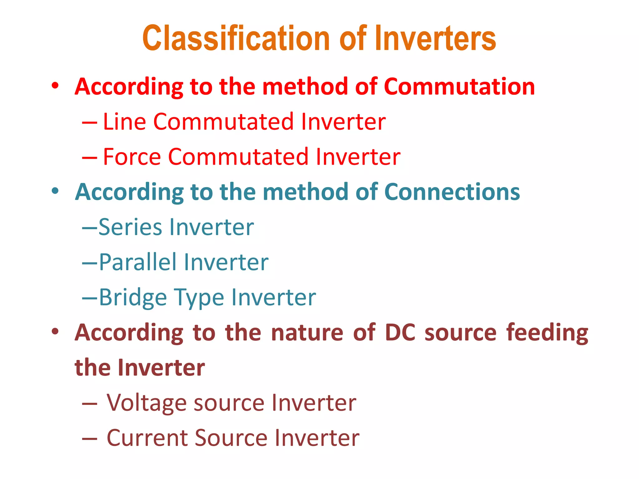 Classification of Inverters
• According to the method of Commutation
– Line Commutated Inverter
– Force Commutated Inverter
• According to the method of Connections
–Series Inverter
–Parallel Inverter
–Bridge Type Inverter
• According to the nature of DC source feeding
the Inverter
– Voltage source Inverter
– Current Source Inverter