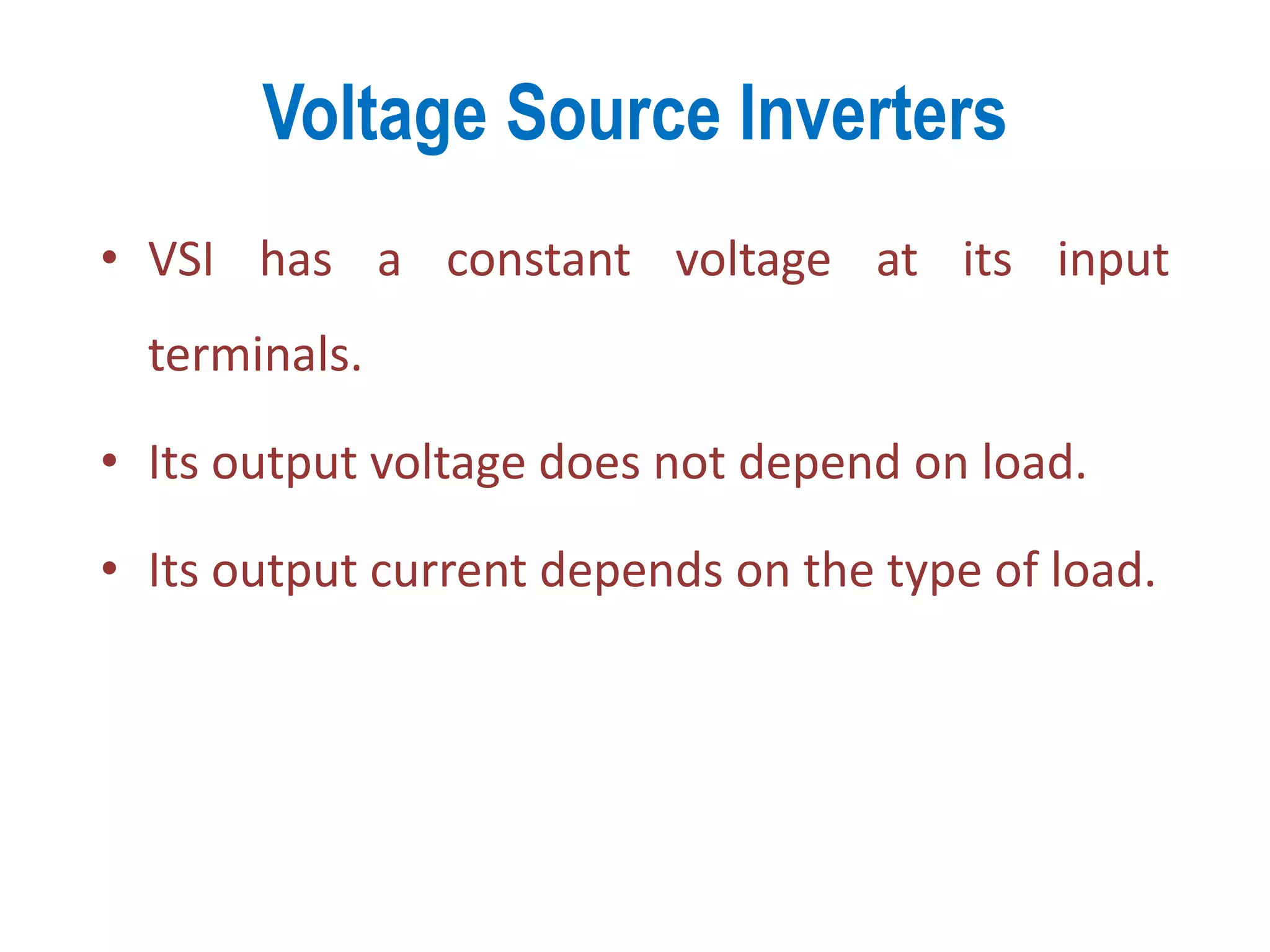 Voltage Source Inverters
• VSI has a constant voltage at its input
terminals.
• Its output voltage does not depend on load.
• Its output current depends on the type of load.
