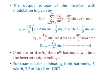 • The output voltage of the inverter with
modulation is given by,
𝑉
𝑜 =
𝑛=1,3,5
∞
4𝑉
𝑠
𝑛𝜋
sin
𝑛𝜋
2
sin 𝑛𝑑 sin 𝑛𝜔𝑡
𝑉
𝑜 =
4𝑉
𝑠
𝜋
sin 𝑑 sin 𝜔𝑡 −
1
3
sin 3𝑑 sin 3𝜔𝑡 +
1
5
sin 5𝑑 s
𝑉𝑜1 =
4𝑉
𝑠
𝜋
sin
𝜋
2
sin 𝑑 sin 𝜔𝑡 =
4𝑉
𝑠
𝜋
sin 𝑑 sin 𝜔
𝑉𝑜1𝑚 =
4𝑉
𝑠
𝜋
sin 𝑑 −−−−−−−− −𝐴
• If nd = π or d=π/n, then nth harmonic will be e
the inverter output voltage.
• For example, for eliminating third harmonic, 3d
width, 2𝑑 = 2𝜋/3 = 1200
.
 
