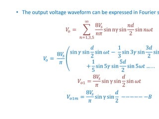 • The output voltage waveform can be expressed in Fourier s
𝑉
𝑜 =
𝑛=1,3,5
∞
8𝑉
𝑠
𝑛𝜋
sin nγ sin
𝑛𝑑
2
sin 𝑛𝜔𝑡
𝑉
𝑜 =
8𝑉
𝑠
𝜋
sin 𝛾 sin
𝑑
2
sin 𝜔𝑡 −
1
3
sin 3𝛾 sin
3𝑑
2
sin
+
1
5
sin 5𝛾 sin
5𝑑
2
sin 5𝜔𝑡 … . .
𝑉𝑜1 =
8𝑉
𝑠
𝜋
sin γ sin
𝑑
2
sin 𝜔𝑡
𝑉𝑜1𝑚 =
8𝑉
𝑠
𝜋
sin γ sin
𝑑
2
−−−−− −𝐵
 