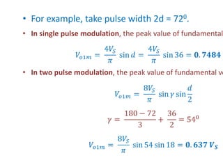 • For example, take pulse width 2d = 720.
• In single pulse modulation, the peak value of fundamental
𝑉𝑜1𝑚 =
4𝑉𝑆
𝜋
sin 𝑑 =
4𝑉𝑆
𝜋
sin 36 = 𝟎. 𝟕𝟒𝟖𝟒 𝑽
• In two pulse modulation, the peak value of fundamental vo
𝑉𝑜1𝑚 =
8𝑉𝑆
𝜋
sin 𝛾 sin
𝑑
2
𝛾 =
180 − 72
3
+
36
2
= 540
𝑉𝑜1𝑚 =
8𝑉𝑆
𝜋
sin 54 sin 18 = 𝟎. 𝟔𝟑𝟕 𝑽𝑺
 