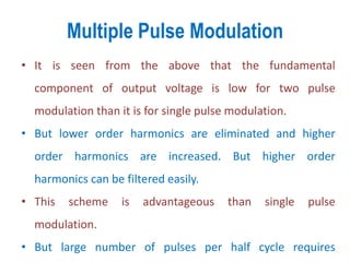 Multiple Pulse Modulation
• It is seen from the above that the fundamental
component of output voltage is low for two pulse
modulation than it is for single pulse modulation.
• But lower order harmonics are eliminated and higher
order harmonics are increased. But higher order
harmonics can be filtered easily.
• This scheme is advantageous than single pulse
modulation.
• But large number of pulses per half cycle requires
 