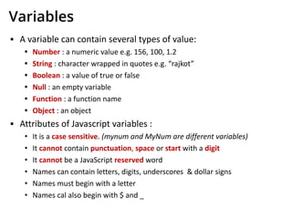 Variables
▪ A variable can contain several types of value:
• Number : a numeric value e.g. 156, 100, 1.2
• String : character wrapped in quotes e.g. “rajkot”
• Boolean : a value of true or false
• Null : an empty variable
• Function : a function name
• Object : an object
▪ Attributes of Javascript variables :
• It is a case sensitive. (mynum and MyNum are different variables)
• It cannot contain punctuation, space or start with a digit
• It cannot be a JavaScript reserved word
• Names can contain letters, digits, underscores & dollar signs
• Names must begin with a letter
• Names cal also begin with $ and _
 