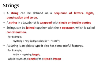 Strings
▪ A string can be defined as a sequence of letters, digits,
punctuation and so on.
▪ A string in a JavaScript is wrapped with single or double quotes
▪ Strings can be joined together with the + operator, which is called
concatenation.
For Example,
mystring = “my college name is ” + “LDRP”;
▪ As string is an object type it also has some useful features.
For Example,
lenStr = mystring.length;
Which returns the length of the string in integer
 