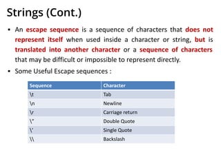 Strings (Cont.)
▪ An escape sequence is a sequence of characters that does not
represent itself when used inside a character or string, but is
translated into another character or a sequence of characters
that may be difficult or impossible to represent directly.
▪ Some Useful Escape sequences :
Sequence Character
t Tab
n Newline
r Carriage return
” Double Quote
’ Single Quote
 Backslash
 