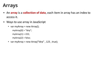 Arrays
▪ An array is a collection of data, each item in array has an index to
access it.
▪ Ways to use array in JavaScript
• var myArray = new Array();
myArray[0] = “ldrp”;
myArray[1] = 222;
myArray[2] = false;
• var myArray = new Array(“ldrp” , 123 , true);
 