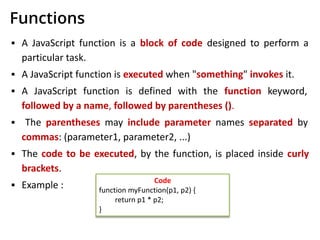 Functions
▪ A JavaScript function is a block of code designed to perform a
particular task.
▪ A JavaScript function is executed when "something" invokes it.
▪ A JavaScript function is defined with the function keyword,
followed by a name, followed by parentheses ().
▪ The parentheses may include parameter names separated by
commas: (parameter1, parameter2, ...)
▪ The code to be executed, by the function, is placed inside curly
brackets.
▪ Example : Code
function myFunction(p1, p2) {
return p1 * p2;
}
 