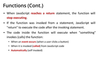 Functions (Cont.)
▪ When JavaScript reaches a return statement, the function will
stop executing.
▪ If the function was invoked from a statement, JavaScript will
"return" to execute the code after the invoking statement.
▪ The code inside the function will execute when "something"
invokes (calls) the function:
• When an event occurs (when a user clicks a button)
• When it is invoked (called) from JavaScript code
• Automatically (self invoked)
 