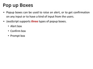 Pop up Boxes
▪ Popup boxes can be used to raise an alert, or to get confirmation
on any input or to have a kind of input from the users.
▪ JavaScript supports three types of popup boxes.
• Alert box
• Confirm box
• Prompt box
 