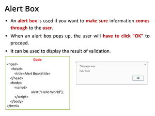 Alert Box
▪ An alert box is used if you want to make sure information comes
through to the user.
▪ When an alert box pops up, the user will have to click "OK" to
proceed.
▪ It can be used to display the result of validation.
Code
<html>
<head>
<title>Alert Box</title>
</head>
<body>
<script>
alert("Hello World");
</script>
</body>
</html>
 