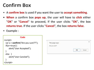Conﬁrm Box
▪ A confirm box is used if you want the user to accept something.
▪ When a confirm box pops up, the user will have to click either
"OK" or "Cancel" to proceed, If the user clicks "OK", the box
returns true. If the user clicks "Cancel", the box returns false.
▪ Example :
Code
<script>
var a = confirm(“Are you sure??");
if(a==true) {
alert(“User Accepted”);
}
else {
alert(“User Cancled”);
}
</script>
 