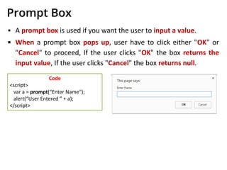 Prompt Box
▪ A prompt box is used if you want the user to input a value.
▪ When a prompt box pops up, user have to click either "OK" or
"Cancel" to proceed, If the user clicks "OK" the box returns the
input value, If the user clicks "Cancel" the box returns null.
Code
<script>
var a = prompt(“Enter Name");
alert(“User Entered ” + a);
</script>
 
