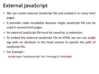 External JavaScript
▪ We can create external JavaScript file and embed it in many html
pages.
▪ It provides code reusability because single JavaScript file can be
used in several html pages.
▪ An external JavaScript file must be saved by .js extension.
▪ To embed the External JavaScript File to HTML we can use script
tag with src attribute in the head section to specify the path of
JavaScript file.
▪ For Example :
<script type="text/javascript" src="message.js"></script>
 