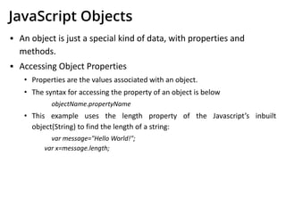 JavaScript Objects
▪ An object is just a special kind of data, with properties and
methods.
▪ Accessing Object Properties
• Properties are the values associated with an object.
• The syntax for accessing the property of an object is below
objectName.propertyName
• This example uses the length property of the Javascript’s inbuilt
object(String) to find the length of a string:
var message="Hello World!";
var x=message.length;
 