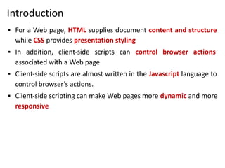 Introduction
▪ For a Web page, HTML supplies document content and structure
while CSS provides presentation styling
▪ In addition, client-side scripts can control browser actions
associated with a Web page.
▪ Client-side scripts are almost written in the Javascript language to
control browser’s actions.
▪ Client-side scripting can make Web pages more dynamic and more
responsive
 