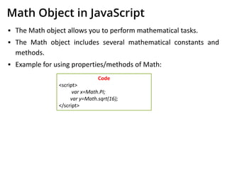 Math Object in JavaScript
▪ The Math object allows you to perform mathematical tasks.
▪ The Math object includes several mathematical constants and
methods.
▪ Example for using properties/methods of Math:
Code
<script>
var x=Math.PI;
var y=Math.sqrt(16);
</script>
 