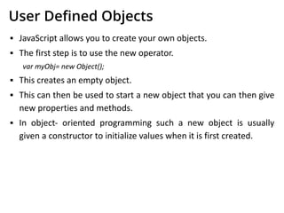User Deﬁned Objects
▪ JavaScript allows you to create your own objects.
▪ The first step is to use the new operator.
var myObj= new Object();
▪ This creates an empty object.
▪ This can then be used to start a new object that you can then give
new properties and methods.
▪ In object- oriented programming such a new object is usually
given a constructor to initialize values when it is first created.
 