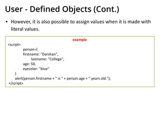 User - Deﬁned Objects (Cont.)
▪ However, it is also possible to assign values when it is made with
literal values.
example
<script>
person={
firstname: "Darshan",
lastname: "College",
age: 50,
eyecolor: "blue"
}
alert(person.firstname + " is " + person.age + " years old.");
</script>
 